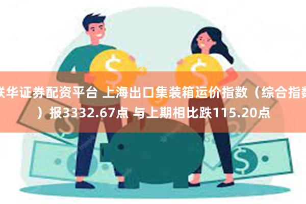 联华证券配资平台 上海出口集装箱运价指数（综合指数）报3332.67点 与上期相比跌115.20点