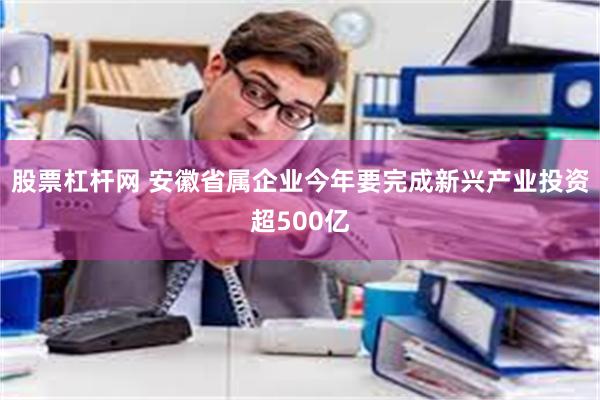 股票杠杆网 安徽省属企业今年要完成新兴产业投资超500亿