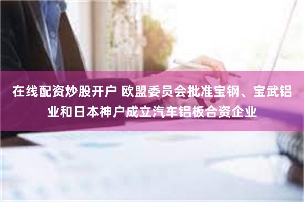 在线配资炒股开户 欧盟委员会批准宝钢、宝武铝业和日本神户成立汽车铝板合资企业