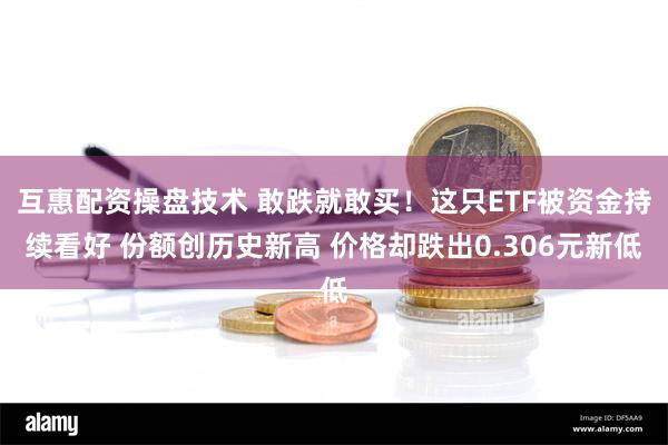 互惠配资操盘技术 敢跌就敢买！这只ETF被资金持续看好 份额创历史新高 价格却跌出0.306元新低