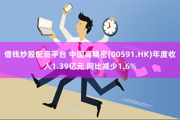 借钱炒股配资平台 中国高精密(00591.HK)年度收入1.39亿元 同比减少1.6%