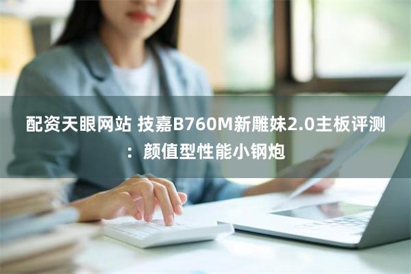 配资天眼网站 技嘉B760M新雕妹2.0主板评测：颜值型性能小钢炮