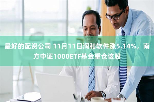 最好的配资公司 11月11日润和软件涨5.14%，南方中证1000ETF基金重仓该股