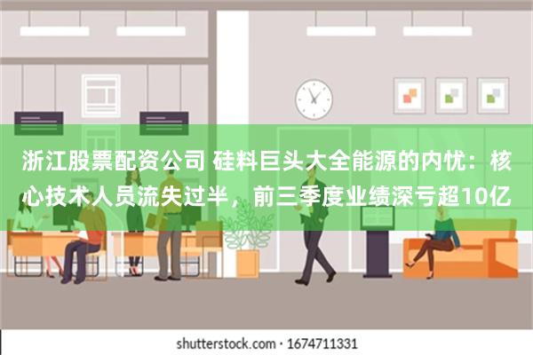 浙江股票配资公司 硅料巨头大全能源的内忧：核心技术人员流失过半，前三季度业绩深亏超10亿