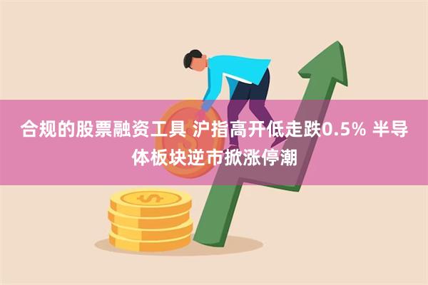 合规的股票融资工具 沪指高开低走跌0.5% 半导体板块逆市掀涨停潮