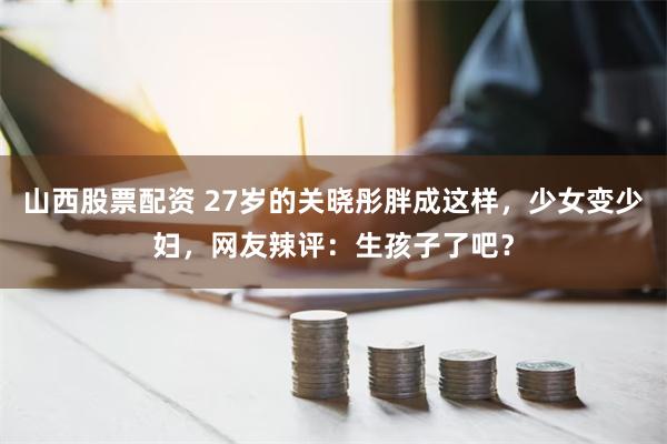 山西股票配资 27岁的关晓彤胖成这样，少女变少妇，网友辣评：生孩子了吧？