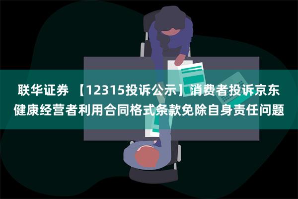 联华证券 【12315投诉公示】消费者投诉京东健康经营者利用合同格式条款免除自身责任问题