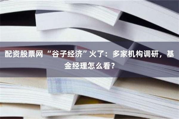 配资股票网 “谷子经济”火了：多家机构调研，基金经理怎么看？