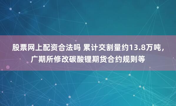 股票网上配资合法吗 累计交割量约13.8万吨，广期所修改碳酸锂期货合约规则等