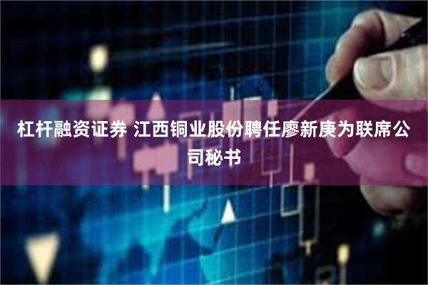 杠杆融资证券 江西铜业股份聘任廖新庚为联席公司秘书