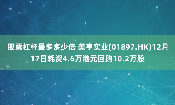 股票杠杆最多多少倍 美亨实业(01897.HK)12月17日耗资4.6万港元回购10.2万股