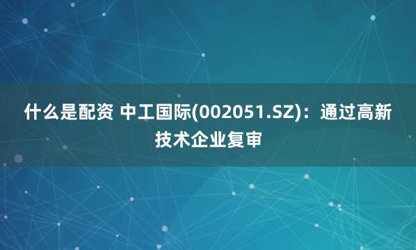 什么是配资 中工国际(002051.SZ)：通过高新技术企业复审