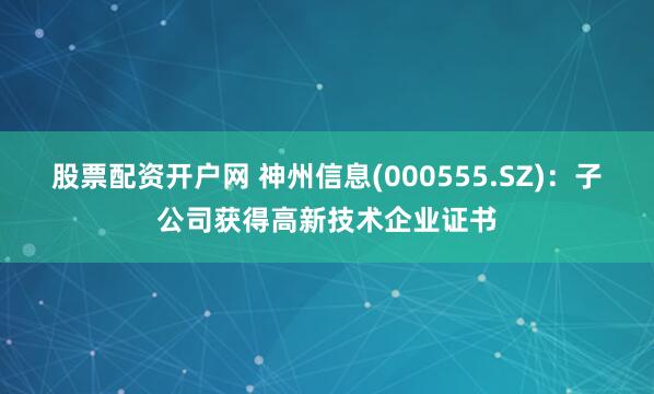 股票配资开户网 神州信息(000555.SZ)：子公司获得高新技术企业证书