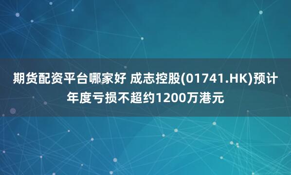 期货配资平台哪家好 成志控股(01741.HK)预计年度亏损不超约1200万港元