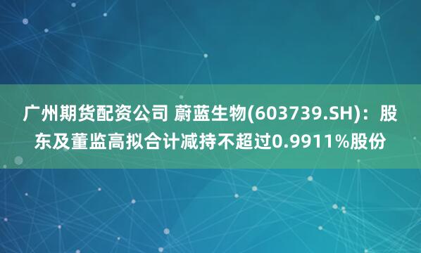 广州期货配资公司 蔚蓝生物(603739.SH)：股东及董监高拟合计减持不超过0.9911%股份