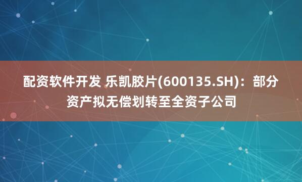 配资软件开发 乐凯胶片(600135.SH)：部分资产拟无偿划转至全资子公司