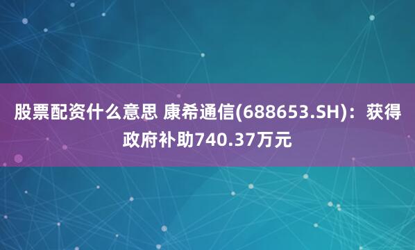 股票配资什么意思 康希通信(688653.SH)：获得政府补助740.37万元