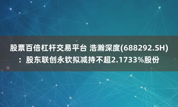 股票百倍杠杆交易平台 浩瀚深度(688292.SH)：股东联创永钦拟减持不超2.1733%股份