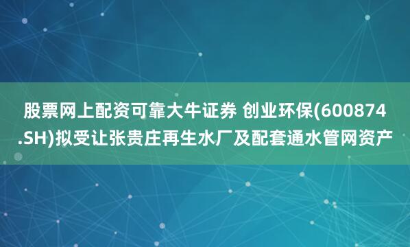 股票网上配资可靠大牛证券 创业环保(600874.SH)拟受让张贵庄再生水厂及配套通水管网资产