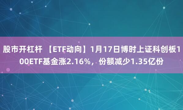 股市开杠杆 【ETF动向】1月17日博时上证科创板100ETF基金涨2.16%，份额减少1.35亿份