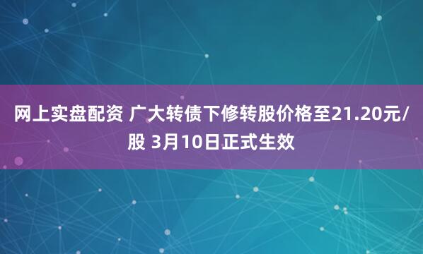 网上实盘配资 广大转债下修转股价格至21.20元/股 3月10日正式生效