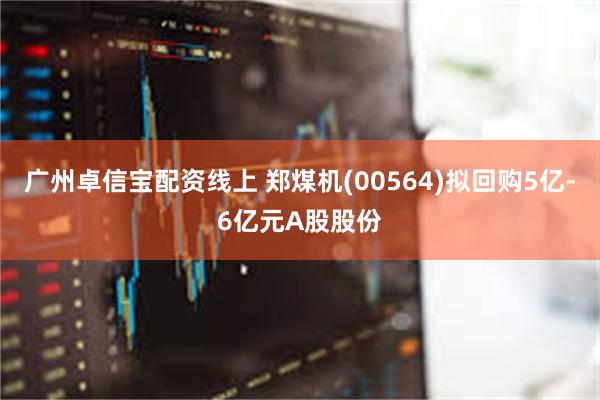 广州卓信宝配资线上 郑煤机(00564)拟回购5亿-6亿元A股股份