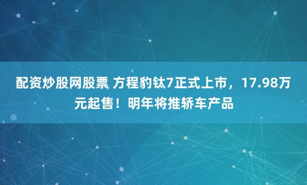 配资炒股网股票 方程豹钛7正式上市，17.98万元起售！明年将推轿车产品