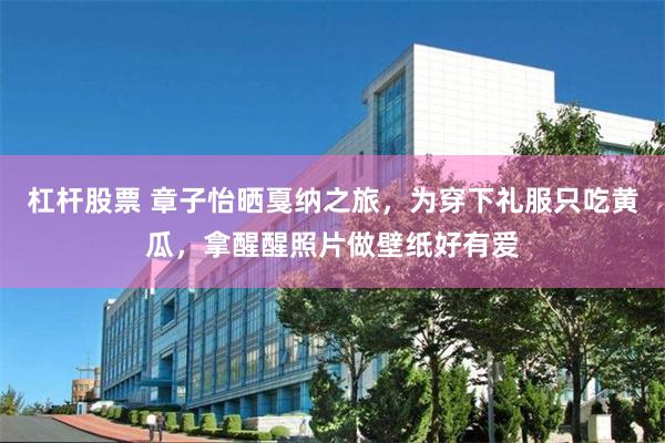 杠杆股票 章子怡晒戛纳之旅，为穿下礼服只吃黄瓜，拿醒醒照片做壁纸好有爱